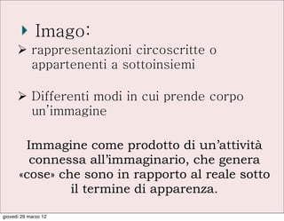 Imago:
      Ø rappresentazioni circoscritte o
         appartenenti a sottoinsiemi

      Ø Differenti modi in cui prende corpo
         un’immagine

        Immagine come prodotto di un’attività
         connessa all’immaginario, che genera
       «cose» che sono in rapporto al reale sotto
                il termine di apparenza.

giovedì 29 marzo 12
 