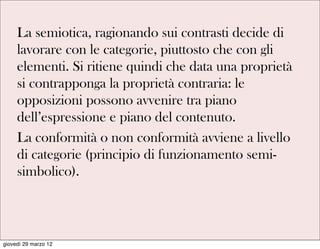 La semiotica, ragionando sui contrasti decide di
     lavorare con le categorie, piuttosto che con gli
     elementi. Si ritiene quindi che data una proprietà
     si contrapponga la proprietà contraria: le
     opposizioni possono avvenire tra piano
     dell’espressione e piano del contenuto.
     La conformità o non conformità avviene a livello
     di categorie (principio di funzionamento semi-
     simbolico).



giovedì 29 marzo 12
 