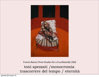 Francis	
  Bacon,Three	
  Studies	
  for	
  a	
  Cruciﬁxion(b)	
  1962	
  

                        toni spezzati /monocromia
                      trascorrere del tempo / eternità
giovedì 29 marzo 12
 
