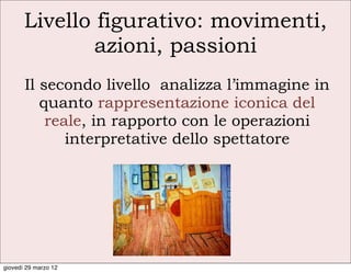 Livello figurativo: movimenti,
               azioni, passioni
       Il secondo livello analizza l’immagine in
          quanto rappresentazione iconica del
           reale, in rapporto con le operazioni
              interpretative dello spettatore




giovedì 29 marzo 12
 