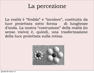 La percezione

     La realtà è “fredda” e “incolore”, costituita da
     luce proiettata sotto forma         di lunghezze
     d’onda. La nostra “costruzione” della realtà (in
     senso visivo) è, quindi, una trasformazione
     della luce proiettata sulla retina.




giovedì 29 marzo 12
 