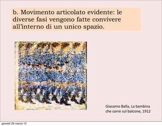 b. Movimento articolato evidente: le
        diverse fasi vengono fatte convivere
        all’interno di un unico spazio.




                                      Giacomo	
  Balla,	
  La	
  bambina	
  
                                      che	
  corre	
  sul	
  balcone,	
  1912

giovedì 29 marzo 12
 