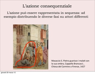 L’azione consequenziale
     L’azione può essere rappresentata in sequenza: ad
   esempio distribuendo le diverse fasi su attori differenti




                                   Masaccio	
  S.	
  Pietro	
  guarisce	
  i	
  mala	
  con	
  
                                   la	
  sua	
  ombra,	
  Cappella	
  Brancacci	
  ,	
  
                                   Chiesa	
  del	
  Carmine	
  a	
  Firenze,	
  1427

giovedì 29 marzo 12
 