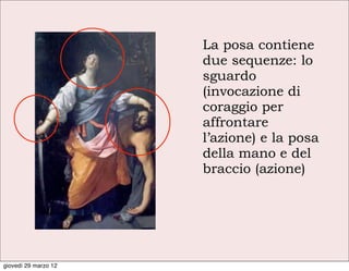 La posa contiene
                      due sequenze: lo
                      sguardo
                      (invocazione di
                      coraggio per
                      affrontare
                      l’azione) e la posa
                      della mano e del
                      braccio (azione)




giovedì 29 marzo 12
 
