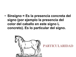 • Sinsigno = Es la presencia concreta del
  signo (por ejemplo la presencia del
  color del caballo en este signo L
  concreto). Es lo particular del signo.




                       PARTICULARIDAD
 