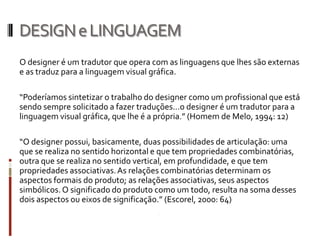 DESIGN e LINGUAGEM
O designer é um tradutor que opera com as linguagens que lhes são externas
e as traduz para a linguagem visual gráfica.

“Poderíamos sintetizar o trabalho do designer como um profissional que está
sendo sempre solicitado a fazer traduções...o designer é um tradutor para a
linguagem visual gráfica, que lhe é a própria.” (Homem de Melo, 1994: 12)

“O designer possui, basicamente, duas possibilidades de articulação: uma
que se realiza no sentido horizontal e que tem propriedades combinatórias,
outra que se realiza no sentido vertical, em profundidade, e que tem
propriedades associativas. As relações combinatórias determinam os
aspectos formais do produto; as relações associativas, seus aspectos
simbólicos. O significado do produto como um todo, resulta na soma desses
dois aspectos ou eixos de significação.” (Escorel, 2000: 64)
 