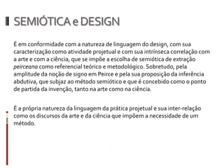 SEMIÓTICA e DESIGN
É em conformidade com a natureza de linguagem do design, com sua
caracterização como atividade projetual e com sua intrínseca correlação com
a arte e com a ciência, que se impõe a escolha de semiótica de extração
peirceana como referencial teórico e metodológico. Sobretudo, pela
amplitude da noção de signo em Peirce e pela sua proposição da inferência
abdutiva, que subjaz ao método semiótico e que é concebido como o ponto
de partida da invenção, tanto na arte como na ciência.


É a própria natureza da linguagem da prática projetual e sua inter-relação
como os discursos da arte e da ciência que impõem a necessidade de um
método.
 