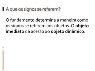 A que os signos se referem?

O fundamento determina a maneira como
os signos se referem aos objetos. O objeto
imediato dá acesso ao objeto dinâmico.
 