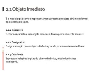 2.1 Objeto Imediato
É o modo lógico como o representamen apresenta o objeto dinâmico dentro
do processo do signo.


2.2.1 Descritivo
Declara os caracteres do objeto dinâmico, forma primariamente sensível.


2.1.2 Designativo
Dirige a atenção para o objeto dinâmico, modo proeminentemente físico.


2.1.3 Copulante
Expressam relações lógicas do objeto dinâmico, modo dominante
intelectivo.
 