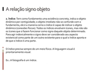 A relação signo objeto
2. Índice: Tem como fundamento uma existência concreta, indica o objeto
dinâmico por contigüidade; o objeto imediato não se confunde com o
fundamento, ele é a maneira como o índice é capaz de indicar o objeto
dinâmico (conexões físicas). Todos os índices envolvem ícones, mas não são
os ícones que o fazem funcionar como signo daquele objeto determinado.
Para agir indexicalmente o signo deve ser considerado seu aspecto
existencial como parte de um outro existente para o qual o índice aponta e
de que o índice é uma parte.


O índice precisa sempre de um meio físico. A linguagem visual é
prioritariamente visual.


Ex.: A fotografia é um índice.
 