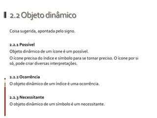 2.2 Objeto dinâmico
Coisa sugerida, apontada pelo signo.


2.2.1 Possível
Objeto dinâmico de um ícone é um possível.
O ícone precisa do índice e símbolo para se tornar preciso. O ícone por si
só, pode criar diversas interpretações.


2.2.2 Ocorrência
O objeto dinâmico de um índice é uma ocorrência.


2.2.3 Necessitante
O objeto dinâmico de um símbolo é um necessitante.
 