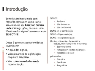 Introdução
Semiótica tem seu início com          SIGNOS
filósofos como John Locke (1632-           Evoluem
1704) que, no seu Ensay on human           São dinâmicos

undestaning (1960), postulou uma           São contextuais

‘Doutrina dos signos’ com o nome de   SIGNO em si (combinação)
SEMIOTIKÉ.                            SIGNO – Objeto (seleção)
                                      SIGNO – interpretante (uso)
                                      Morris – 3 dimensões da semiótica
O que é que os estudos semióticos        (estudo, linguagem) como metaciência
investigam?                                Estrutura formal
 A ação dos signos.                       Relação com objetos designados
                                           Pessoas que o usam
 Visão dinâmica da significação
 enquanto processo.                   3 dimensões
                                            Sintática
 Visa o processo dinâmico da               Semântica
 representação.                             Pragmática
 