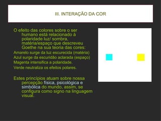 III. INTERAÇÃO DA COR O efeito das colores sobre o ser humano está relacionado à polaridade luz/ sombra, matéria/espaço que descreveu Goethe na sua teoria das cores: Amarelo surge da luz escurecida (matéria)  Azul surge da escuridão aclarada (espaço) Magenta intensifica a polaridade. Verde neutraliza os efeitos polares.   Estes princípios atuam sobre nossa percepção  física, psicológica e simbólica  do mundo, assim, se configura como signo na linguagem visual. 