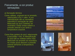 Fisicamente, a cor produz sensações : a) Sensação térmica Cores cálidas, originam-se no amarelo, relacionado à luz = calor. A sua intensificação até os vermelhos intensifica a sensação de calor. Misturada ao azul (violetas) se neutraliza. Estas ondas sobem a pressão arterial e por tanto a temperatura corporal. Cores frias partem do azul, relacionado à escuridão = frio. A intensificação do azul até os violetas esfria mais. Misturado ao amarelo se neutraliza. As ondas azuis descem a pressão arterial esfriando a temperatura corporal. 