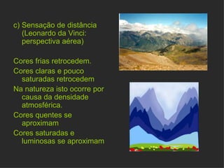 c)   Sensação de distância (Leonardo da Vinci: perspectiva aérea)  Cores frias retrocedem. Cores claras e pouco saturadas retrocedem Na natureza isto ocorre por causa da densidade atmosférica.  Cores quentes se aproximam Cores saturadas e luminosas se aproximam  
