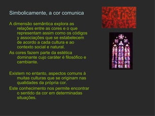 Simbolicamente, a cor comunica   A dimensão semântica explora as relações entre as cores e o que representam assim como os códigos y associações que se estabelecem de acordo a cada cultura e ao contexto social e natural. As cores fazem parte da estética dominante cujo caráter é filosófico e cambiante. Existem no entanto, aspectos comuns à muitas culturas que se originam nas qualidades da própria cor. Estes conhecimentos nos permitem encontrar o sentido da cor em determinadas situações. 