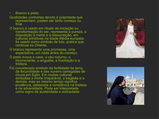 Amarelo Cor da luz e da matéria Poder  expansivo e excêntrico: a mais ativa das cores, a mais estridente. Cor do sol que gera vida e representa para muitas culturas a cor da divindade, do ouro, do centro de todas as coisas.  Usado como sinal de alarma sanitária, atenção ou espera.  Símbolo da desesperação do despeito e traição. A mais contraditória das cores 