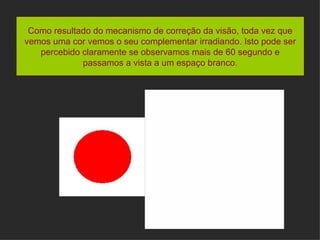 Como resultado do mecanismo de correção da visão, toda vez que vemos uma cor vemos o seu complementar irradiando. Isto pode ser percebido claramente se observamos mais de 60 segundo e passamos a vista a um espaço branco . 