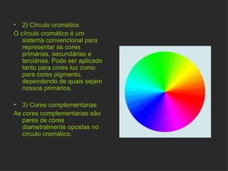 2) Círculo cromático O círculo cromático é um sistema convencional para representar as cores primárias, secundárias e terciárias. Pode ser aplicado tanto para cores luz como para cores pigmento, dependendo de quais sejam nossos primários. 3) Cores complementarias As cores complementarias são pares de cores diametralmente opostas no círculo cromático.  