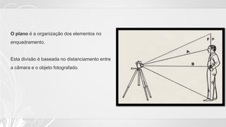 O plano é a organização dos elementos no
enquadramento.
Esta divisão é baseada no distanciamento entre
a câmara e o objeto fotografado.
 