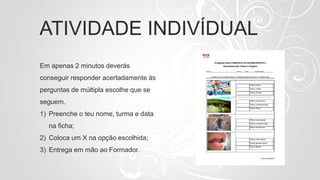 ATIVIDADE INDIVÍDUAL
Em apenas 2 minutos deverás
conseguir responder acertadamente às
perguntas de múltipla escolhe que se
seguem.
1) Preenche o teu nome, turma e data
na ficha;
2) Coloca um X na opção escolhida;
3) Entrega em mão ao Formador.
 