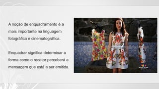 A noção de enquadramento é a
mais importante na linguagem
fotográfica e cinematográfica.
Enquadrar significa determinar a
forma como o recetor perceberá a
mensagem que está a ser emitida.
 