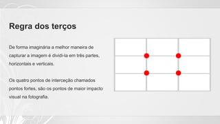 Regra dos terços
De forma imaginária a melhor maneira de
capturar a imagem é dividi-la em três partes,
horizontais e verticais.
Os quatro pontos de interceção chamados
pontos fortes, são os pontos de maior impacto
visual na fotografia.
 