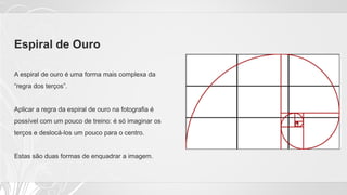Espiral de Ouro
A espiral de ouro é uma forma mais complexa da
“regra dos terços”.
Aplicar a regra da espiral de ouro na fotografia é
possível com um pouco de treino: é só imaginar os
terços e deslocá-los um pouco para o centro.
Estas são duas formas de enquadrar a imagem.
 