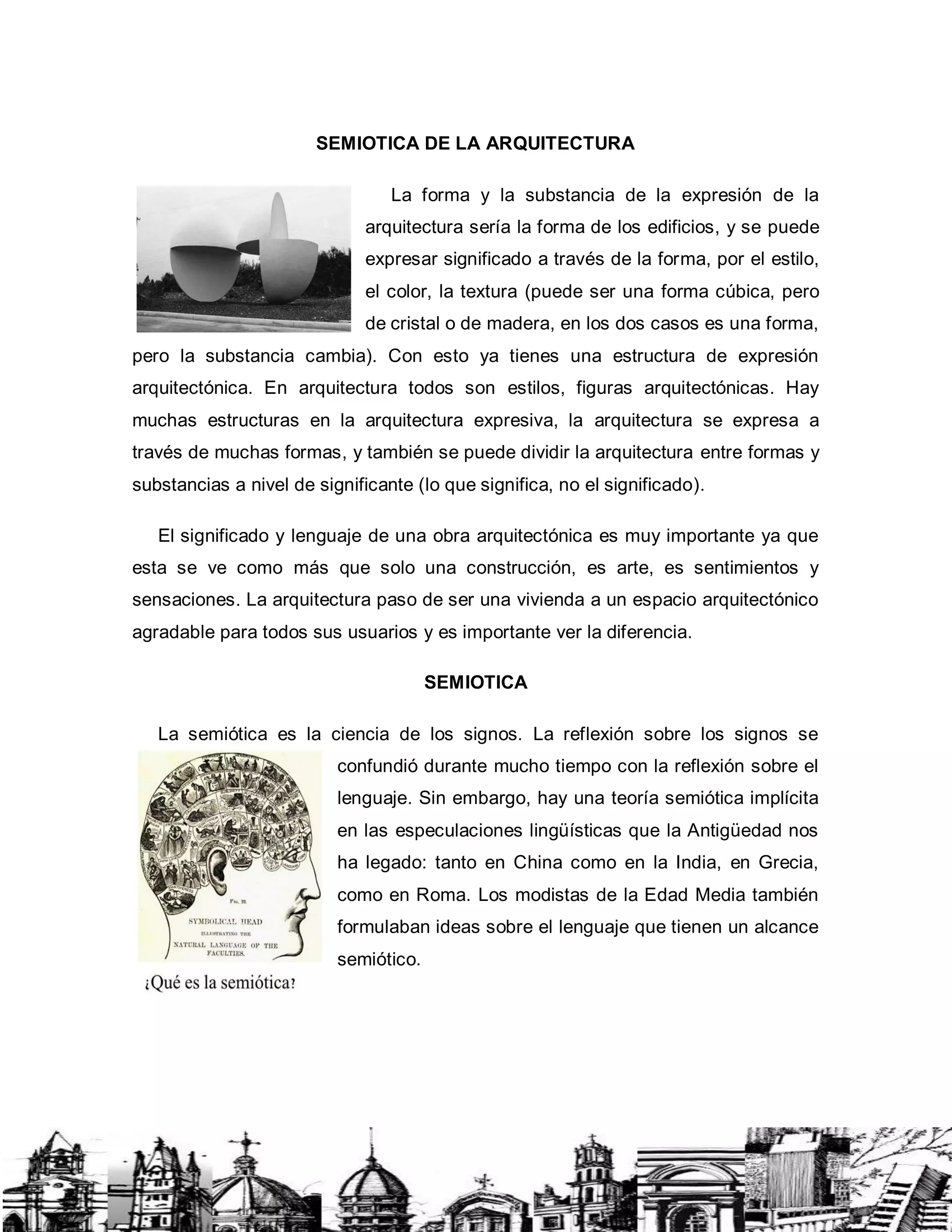 SEMIOTICA DE LA ARQUITECTURA
La forma y la substancia de la expresión de la
arquitectura sería la forma de los edificios, y se puede
expresar significado a través de la forma, por el estilo,
el color, la textura (puede ser una forma cúbica, pero
de cristal o de madera, en los dos casos es una forma,
pero la substancia cambia). Con esto ya tienes una estructura de expresión
arquitectónica. En arquitectura todos son estilos, figuras arquitectónicas. Hay
muchas estructuras en la arquitectura expresiva, la arquitectura se expresa a
través de muchas formas, y también se puede dividir la arquitectura entre formas y
substancias a nivel de significante (lo que significa, no el significado).
El significado y lenguaje de una obra arquitectónica es muy importante ya que
esta se ve como más que solo una construcción, es arte, es sentimientos y
sensaciones. La arquitectura paso de ser una vivienda a un espacio arquitectónico
agradable para todos sus usuarios y es importante ver la diferencia.
SEMIOTICA
La semiótica es la ciencia de los signos. La reflexión sobre los signos se
confundió durante mucho tiempo con la reflexión sobre el
lenguaje. Sin embargo, hay una teoría semiótica implícita
en las especulaciones lingüísticas que la Antigüedad nos
ha legado: tanto en China como en la India, en Grecia,
como en Roma. Los modistas de la Edad Media también
formulaban ideas sobre el lenguaje que tienen un alcance
semiótico.
 