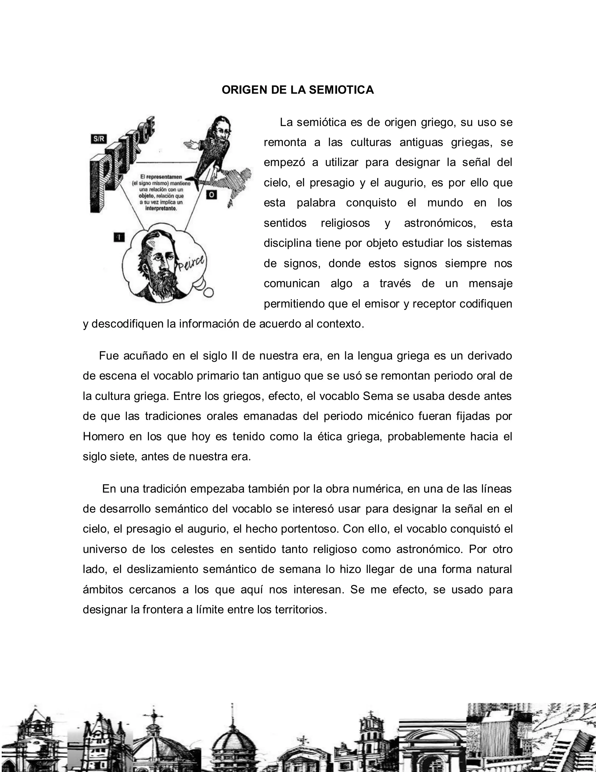 ORIGEN DE LA SEMIOTICA
La semiótica es de origen griego, su uso se
remonta a las culturas antiguas griegas, se
empezó a utilizar para designar la señal del
cielo, el presagio y el augurio, es por ello que
esta palabra conquisto el mundo en los
sentidos religiosos y astronómicos, esta
disciplina tiene por objeto estudiar los sistemas
de signos, donde estos signos siempre nos
comunican algo a través de un mensaje
permitiendo que el emisor y receptor codifiquen
y descodifiquen la información de acuerdo al contexto.
Fue acuñado en el siglo II de nuestra era, en la lengua griega es un derivado
de escena el vocablo primario tan antiguo que se usó se remontan periodo oral de
la cultura griega. Entre los griegos, efecto, el vocablo Sema se usaba desde antes
de que las tradiciones orales emanadas del periodo micénico fueran fijadas por
Homero en los que hoy es tenido como la ética griega, probablemente hacia el
siglo siete, antes de nuestra era.
En una tradición empezaba también por la obra numérica, en una de las líneas
de desarrollo semántico del vocablo se interesó usar para designar la señal en el
cielo, el presagio el augurio, el hecho portentoso. Con ello, el vocablo conquistó el
universo de los celestes en sentido tanto religioso como astronómico. Por otro
lado, el deslizamiento semántico de semana lo hizo llegar de una forma natural
ámbitos cercanos a los que aquí nos interesan. Se me efecto, se usado para
designar la frontera a límite entre los territorios.
 