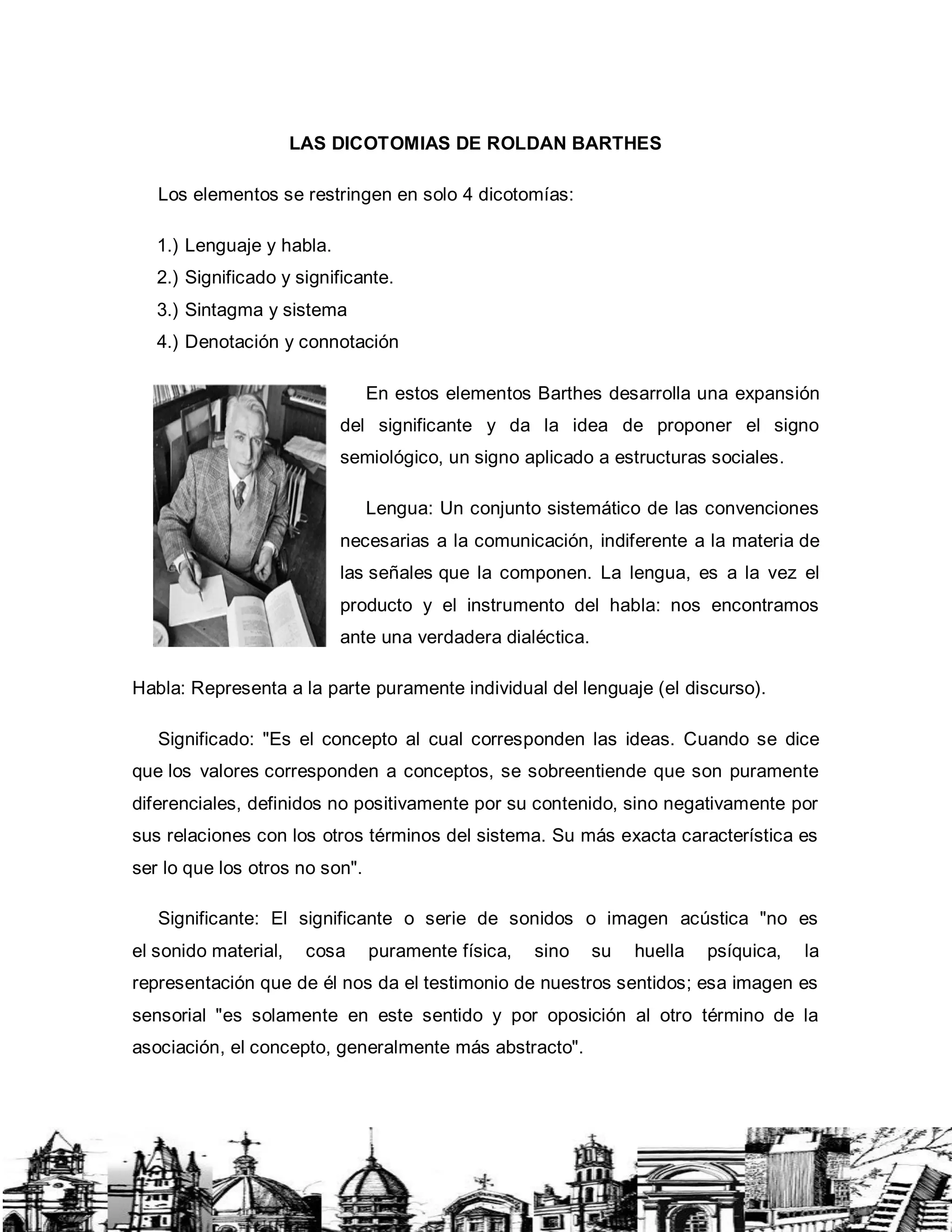 LAS DICOTOMIAS DE ROLDAN BARTHES
Los elementos se restringen en solo 4 dicotomías:
1.) Lenguaje y habla.
2.) Significado y significante.
3.) Sintagma y sistema
4.) Denotación y connotación
En estos elementos Barthes desarrolla una expansión
del significante y da la idea de proponer el signo
semiológico, un signo aplicado a estructuras sociales.
Lengua: Un conjunto sistemático de las convenciones
necesarias a la comunicación, indiferente a la materia de
las señales que la componen. La lengua, es a la vez el
producto y el instrumento del habla: nos encontramos
ante una verdadera dialéctica.
Habla: Representa a la parte puramente individual del lenguaje (el discurso).
Significado: "Es el concepto al cual corresponden las ideas. Cuando se dice
que los valores corresponden a conceptos, se sobreentiende que son puramente
diferenciales, definidos no positivamente por su contenido, sino negativamente por
sus relaciones con los otros términos del sistema. Su más exacta característica es
ser lo que los otros no son".
Significante: El significante o serie de sonidos o imagen acústica "no es
el sonido material, cosa puramente física, sino su huella psíquica, la
representación que de él nos da el testimonio de nuestros sentidos; esa imagen es
sensorial "es solamente en este sentido y por oposición al otro término de la
asociación, el concepto, generalmente más abstracto".
 