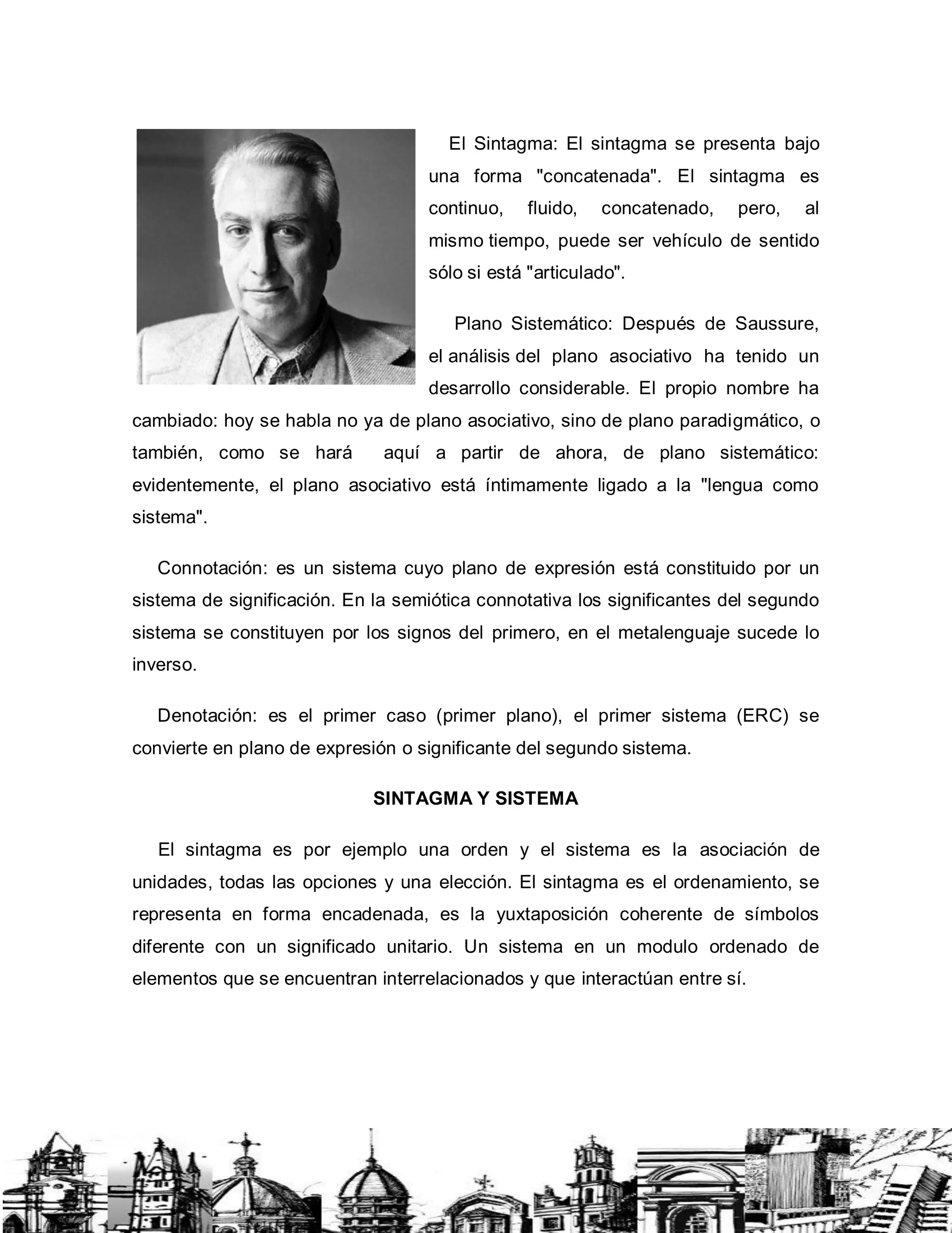 El Sintagma: El sintagma se presenta bajo
una forma "concatenada". El sintagma es
continuo, fluido, concatenado, pero, al
mismo tiempo, puede ser vehículo de sentido
sólo si está "articulado".
Plano Sistemático: Después de Saussure,
el análisis del plano asociativo ha tenido un
desarrollo considerable. El propio nombre ha
cambiado: hoy se habla no ya de plano asociativo, sino de plano paradigmático, o
también, como se hará aquí a partir de ahora, de plano sistemático:
evidentemente, el plano asociativo está íntimamente ligado a la "lengua como
sistema".
Connotación: es un sistema cuyo plano de expresión está constituido por un
sistema de significación. En la semiótica connotativa los significantes del segundo
sistema se constituyen por los signos del primero, en el metalenguaje sucede lo
inverso.
Denotación: es el primer caso (primer plano), el primer sistema (ERC) se
convierte en plano de expresión o significante del segundo sistema.
SINTAGMA Y SISTEMA
El sintagma es por ejemplo una orden y el sistema es la asociación de
unidades, todas las opciones y una elección. El sintagma es el ordenamiento, se
representa en forma encadenada, es la yuxtaposición coherente de símbolos
diferente con un significado unitario. Un sistema en un modulo ordenado de
elementos que se encuentran interrelacionados y que interactúan entre sí.
 