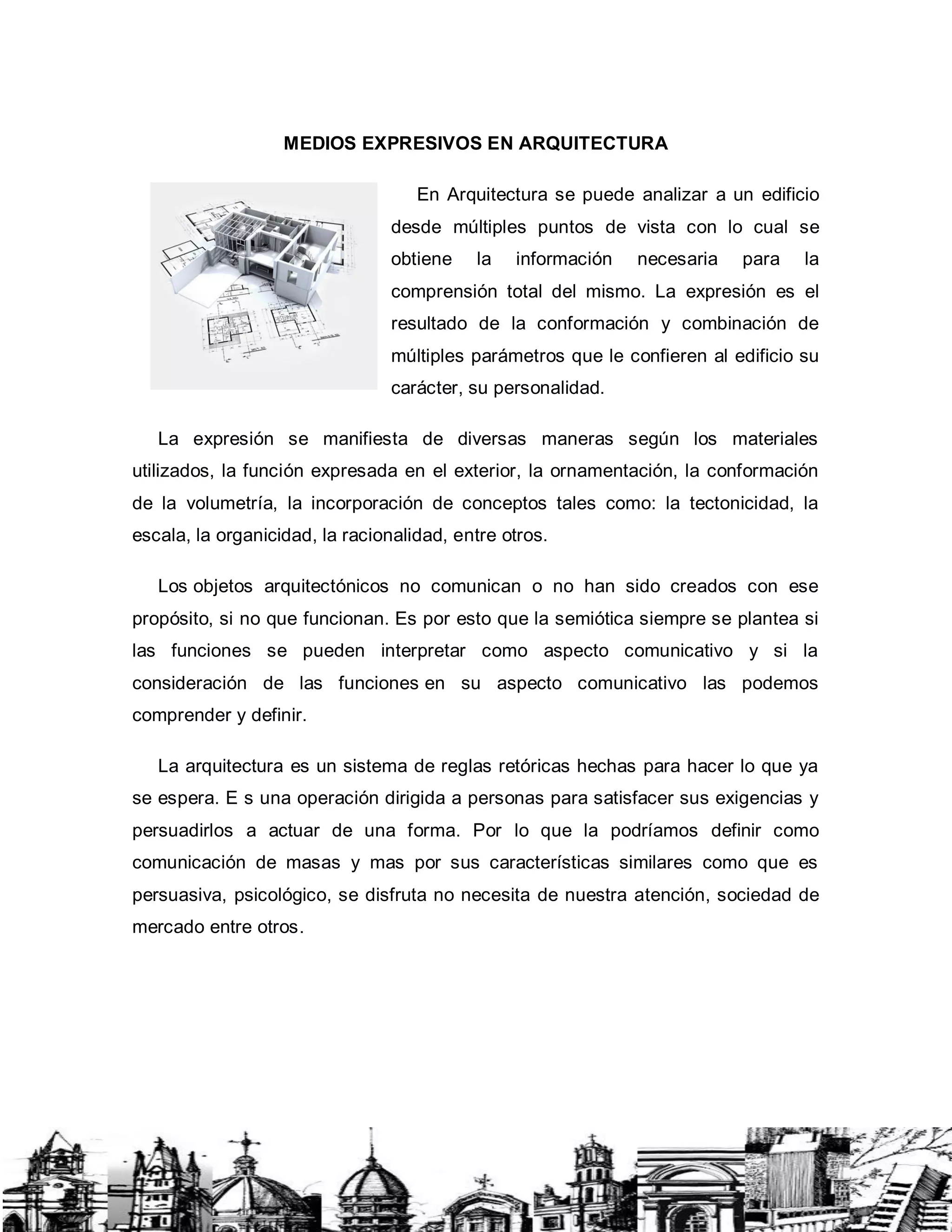 MEDIOS EXPRESIVOS EN ARQUITECTURA
En Arquitectura se puede analizar a un edificio
desde múltiples puntos de vista con lo cual se
obtiene la información necesaria para la
comprensión total del mismo. La expresión es el
resultado de la conformación y combinación de
múltiples parámetros que le confieren al edificio su
carácter, su personalidad.
La expresión se manifiesta de diversas maneras según los materiales
utilizados, la función expresada en el exterior, la ornamentación, la conformación
de la volumetría, la incorporación de conceptos tales como: la tectonicidad, la
escala, la organicidad, la racionalidad, entre otros.
Los objetos arquitectónicos no comunican o no han sido creados con ese
propósito, si no que funcionan. Es por esto que la semiótica siempre se plantea si
las funciones se pueden interpretar como aspecto comunicativo y si la
consideración de las funciones en su aspecto comunicativo las podemos
comprender y definir.
La arquitectura es un sistema de reglas retóricas hechas para hacer lo que ya
se espera. E s una operación dirigida a personas para satisfacer sus exigencias y
persuadirlos a actuar de una forma. Por lo que la podríamos definir como
comunicación de masas y mas por sus características similares como que es
persuasiva, psicológico, se disfruta no necesita de nuestra atención, sociedad de
mercado entre otros.
 