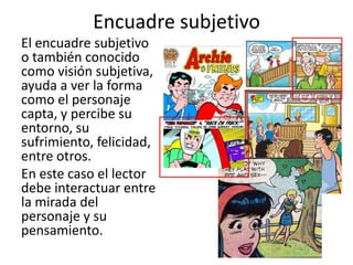 Encuadre subjetivoEl encuadre subjetivo o también conocido como visión subjetiva, ayuda a ver la forma como el personaje capta, y percibe su entorno, su sufrimiento, felicidad, entre otros. En este caso el lector debe interactuar entre la mirada del personaje y su pensamiento. 