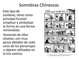 Somnbras ChinescasEste tipo de sombras, tiene como principal función simplicar y simbolizar la forma en una forma minimalista. Haciendo de ellas siluetas, con muy pocos detalles de cada unos de los personajes u objetos utilizados en la tira comica. 