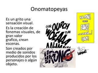 OnomatopeyasEs un grito una sensación visual.Es la creación de fonemas visuales, de gran valor grafico, crean escenas. Son creados por medio de sonidos producidos por los personajes o algún objeto.