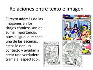 Relaciones entre texto e imagenEl texto además de las imágenes en los tirajes cómicos son de suma importancia, pues al igual que cada una de las escenas, estos le dan un contexto y ayudan a crear una verdadera trama al espectador. 