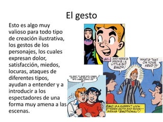 El gestoEsto es algo muy valioso para todo tipo de creación ilustrativa, los gestos de los personajes, los cuales expresan dolor, satisfacción, miedos, locuras, ataques de diferentes tipos, ayudan a entender y a introducir a los espectadores de una forma muy amena a las escenas. 