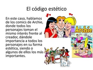 El código estéticoEn este caso, hablamos de los comics de Archie, donde todos los personajes toman el mismo interés frente al creador, dándole importancia a todos los personajes en su forma estética, siendo o algunos de ellos los más importantes. 