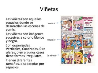 ViñetasLas viñetas son aquellos espacios donde se desarrollan las escenas del comic.Las viñetas son imágenes sucesivas a color o blanco y negro. Son organizadas Verticales, Cuadradas, Circulares, o en algunos casos tiene formas irregulares. Tienen diferentes tamaños, o separadas por espacios. VerticalIrregularCuadrado