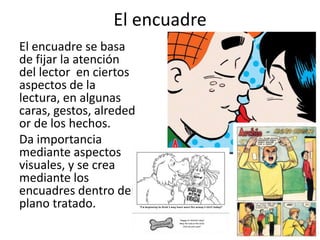 El encuadreEl encuadre se basa de fijar la atención del lector  en ciertos aspectos de la lectura, en algunas caras, gestos, alrededor de los hechos. Da importancia mediante aspectos visuales, y se crea mediante los encuadres dentro del plano tratado.