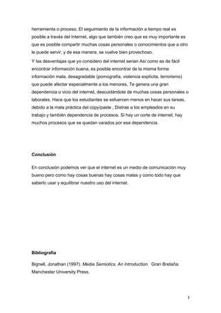 herramienta o proceso, El seguimiento de la información a tiempo real es
posible a través del Internet, algo que también creo que es muy importante es
que es posible compartir muchas cosas personales o conocimientos que a otro
le puede servir, y de esa manera, se vuelve bien provechoso.

Y las desventajas que yo considero del internet serian Así como es de fácil
encontrar información buena, es posible encontrar de la misma forma
información mala, desagradable (pornografía, violencia explícita, terrorismo)
que puede afectar especialmente a los menores, Te genera una gran
dependencia o vicio del internet, descuidándote de muchas cosas personales o
laborales, Hace que los estudiantes se esfuercen menos en hacer sus tareas,
debido a la mala práctica del copy/paste , Distrae a los empleados en su
trabajo y también dependencia de procesos. Si hay un corte de internet, hay
muchos procesos que se quedan varados por esa dependencia.




Conclusión

En conclusión podemos ver que el internet es un medio de comunicación muy
bueno pero como hay cosas buenas hay cosas malas y como todo hay que
saberlo usar y equilibrar nuestro uso del internet.




Bibliografía

Bignell, Jonathan (1997). Media Semiotics. An Introduction. Gran Bretaña:
Manchester University Press.




                                                                                3
 