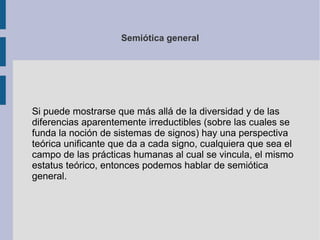 Semiótica general
Si puede mostrarse que más allá de la diversidad y de las
diferencias aparentemente irreductibles (sobre las cuales se
funda la noción de sistemas de signos) hay una perspectiva
teórica unificante que da a cada signo, cualquiera que sea el
campo de las prácticas humanas al cual se vincula, el mismo
estatus teórico, entonces podemos hablar de semiótica
general.
 