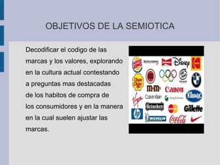 OBJETIVOS DE LA SEMIOTICA
Decodificar el codigo de las
marcas y los valores, explorando
en la cultura actual contestando
a preguntas mas destacadas
de los habitos de compra de
los consumidores y en la manera
en la cual suelen ajustar las
marcas.
 