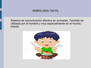 SEMIOLOGIA TACTIL
Sistema de comunicación afectiva en animales. También es
utilizada por el hombre y muy especialmente en el mundo
infantil.
 