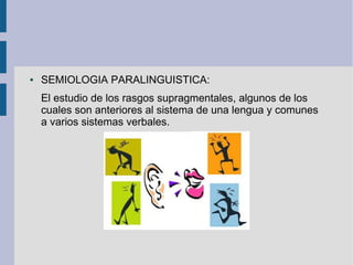 ● SEMIOLOGIA PARALINGUISTICA:
El estudio de los rasgos supragmentales, algunos de los
cuales son anteriores al sistema de una lengua y comunes
a varios sistemas verbales.
 