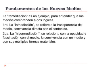 Fundamentos de los Nuevos Medios
La “remediación” es un ejemplo, para entender que los
medios comprenden a dos lógicas.
1ra. La “inmediación”, se refiere a la transparencia del
medio, convivencia directa con el contenido.
2da. La “hipermediación”, se relaciona con la opacidad y
fascinación con el medio, la convivencia con un medio y
con sus múltiples formas materiales.
 