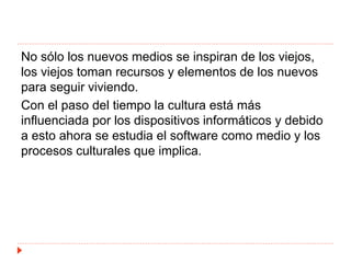 No sólo los nuevos medios se inspiran de los viejos,
los viejos toman recursos y elementos de los nuevos
para seguir viviendo.
Con el paso del tiempo la cultura está más
influenciada por los dispositivos informáticos y debido
a esto ahora se estudia el software como medio y los
procesos culturales que implica.
 