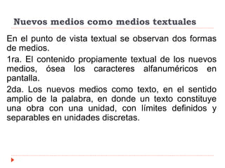 Nuevos medios como medios textuales
En el punto de vista textual se observan dos formas
de medios.
1ra. El contenido propiamente textual de los nuevos
medios, ósea los caracteres alfanuméricos en
pantalla.
2da. Los nuevos medios como texto, en el sentido
amplio de la palabra, en donde un texto constituye
una obra con una unidad, con límites definidos y
separables en unidades discretas.
 