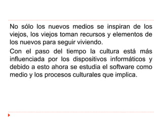 No sólo los nuevos medios se inspiran de los
viejos, los viejos toman recursos y elementos de
los nuevos para seguir viviendo.
Con el paso del tiempo la cultura está más
influenciada por los dispositivos informáticos y
debido a esto ahora se estudia el software como
medio y los procesos culturales que implica.
 